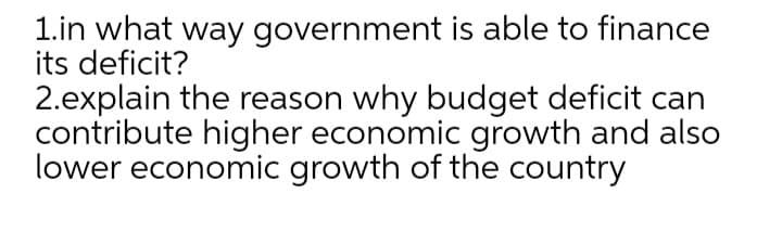1.in what way government is able to finance
its deficit?
2.explain the reason why budget deficit can
contribute higher economic growth and also
lower economic growth of the country
