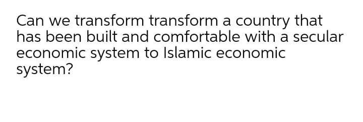 Can we transform transform a country that
has been built and comfortable with a secular
economic system to Islamic economic
system?
