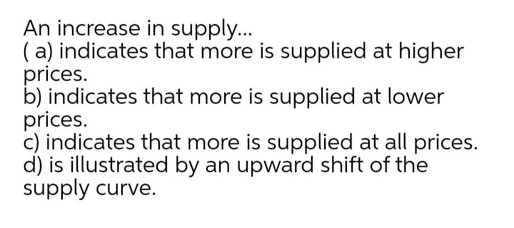 An increase in supply...
( a) indicates that more is supplied at higher
prices.
b) indicates that more is supplied at lower
prices.
c) indicates that more is supplied at all prices.
d) is illustrated by an upward shift of the
supply curve.
