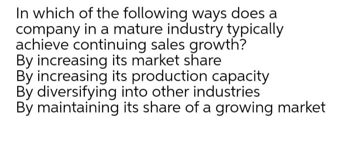 In which of the following ways does a
company in a mature industry typically
achieve continuing sales growth?
By increasing its market share
By increasing its production capacity
By diversifying into other industries
By maintaining its share of a growing market
