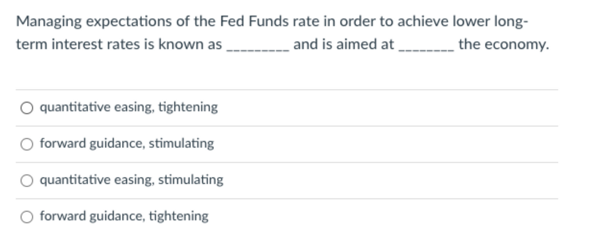 Managing expectations of the Fed Funds rate in order to achieve lower long-
term interest rates is known as
and is aimed at
the economy.
O quantitative easing, tightening
O forward guidance, stimulating
O quantitative easing, stimulating
O forward guidance, tightening
