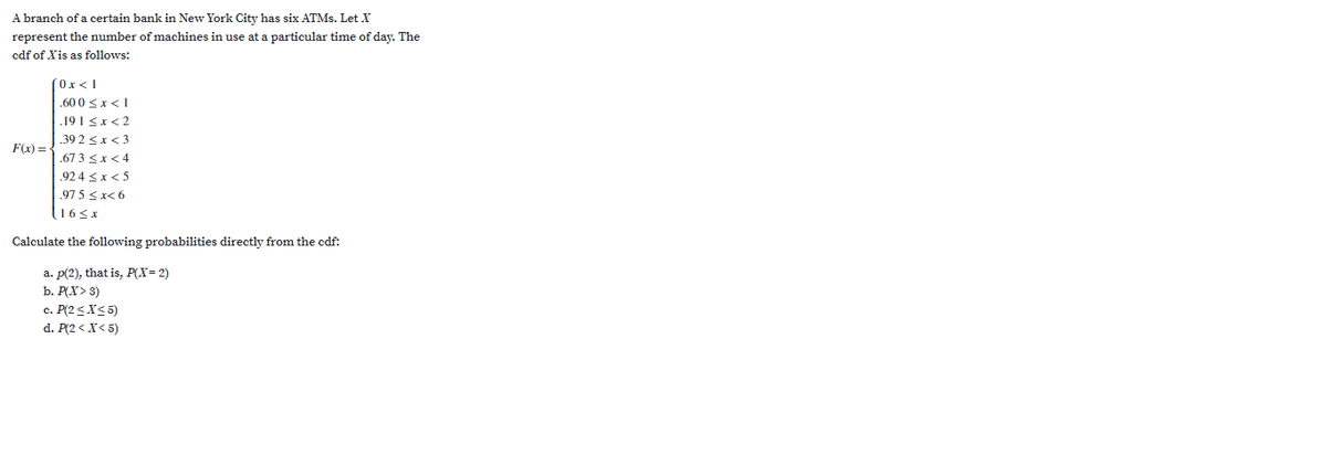 A branch of a certain bank in New York City has six ATMS. Let X
represent the number of machines in use at a particular time of day. The
cdf of Xis as follows:
Ox<1
.60 0 <x<1
.19 I <x<2
.39 2 <x< 3
F(x) = -
.67 3 <x< 4
.924 <x< 5
.97 5 <x< 6
16<x
Calculate the following probabilities directly from the cdf:
a. p(2), that is, P(X= 2)
b. P(X> 3)
c. P(2<XS 5)
d. P(2 < X< 5)
