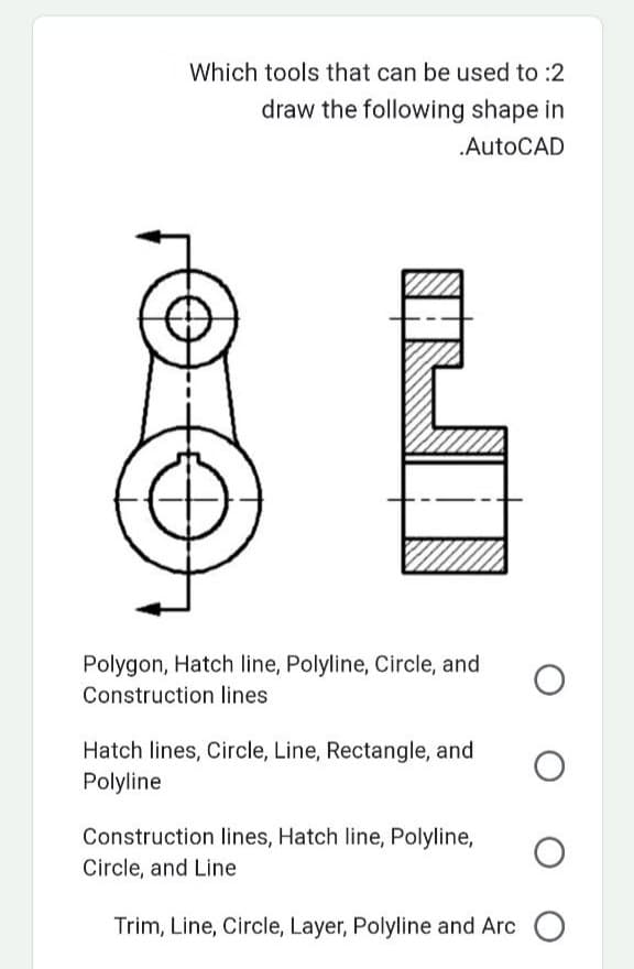 Which tools that can be used to :2
draw the following shape in
.AutoCAD
O
Polygon, Hatch line, Polyline, Circle, and
Construction lines
Hatch lines, Circle, Line, Rectangle, and
Polyline
Construction lines, Hatch line, Polyline,
Circle, and Line
Trim, Line, Circle, Layer, Polyline and Arc O