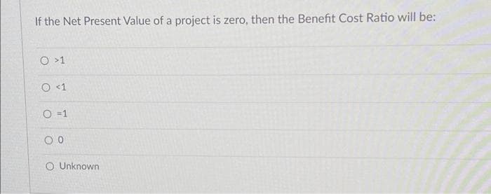 If the Net Present Value of a project is zero, then the Benefit Cost Ratio will be:
O >1
O <1
O =1
O Unknown
