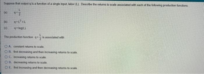 Suppose that output q is a function of a single input, labor (L). Describe the returns to scale associated with each of the following production functions
(a)
(b)
(c)
q= log(L)
The production function q= is associated with
O A. constant returns to scale.
O B. first decreasing and then increasing returns to scalo.
OC. Increasing returns to scale.
OD. decreasing returns to scale.
OE first increasing and then decreasing returns to scale.
