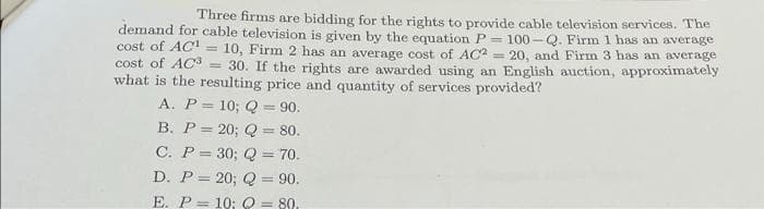 Three firms are bidding for the rights to provide cable television services. The
demand for cable television is given by the equation P-100-Q. Firm 1 has an average
cost of AC =
10, Firm 2 has an average cost of AC2= 20, and Firm 3 has an average
cost of AC3 =
30. If the rights are awarded using an English auction, approximately
what is the resulting price and quantity of services provided?
A. P= 10; Q = 90.
B. P = 20; Q = 80.
C. P = 30; Q = 70.
D. P= 20; Q = 90.
E. P= 10; Q = 80.