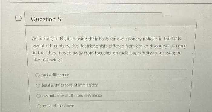 Question 5
According to Ngai, in using their basis for exclusionary policies in the early
twentieth century, the Restrictionists differed from earlier discourses on race
in that they moved away from focusing on racial superiority to focusing on
the following?
racial difference
legal justifications of immigration
assimilability of all races in America
none of the above
