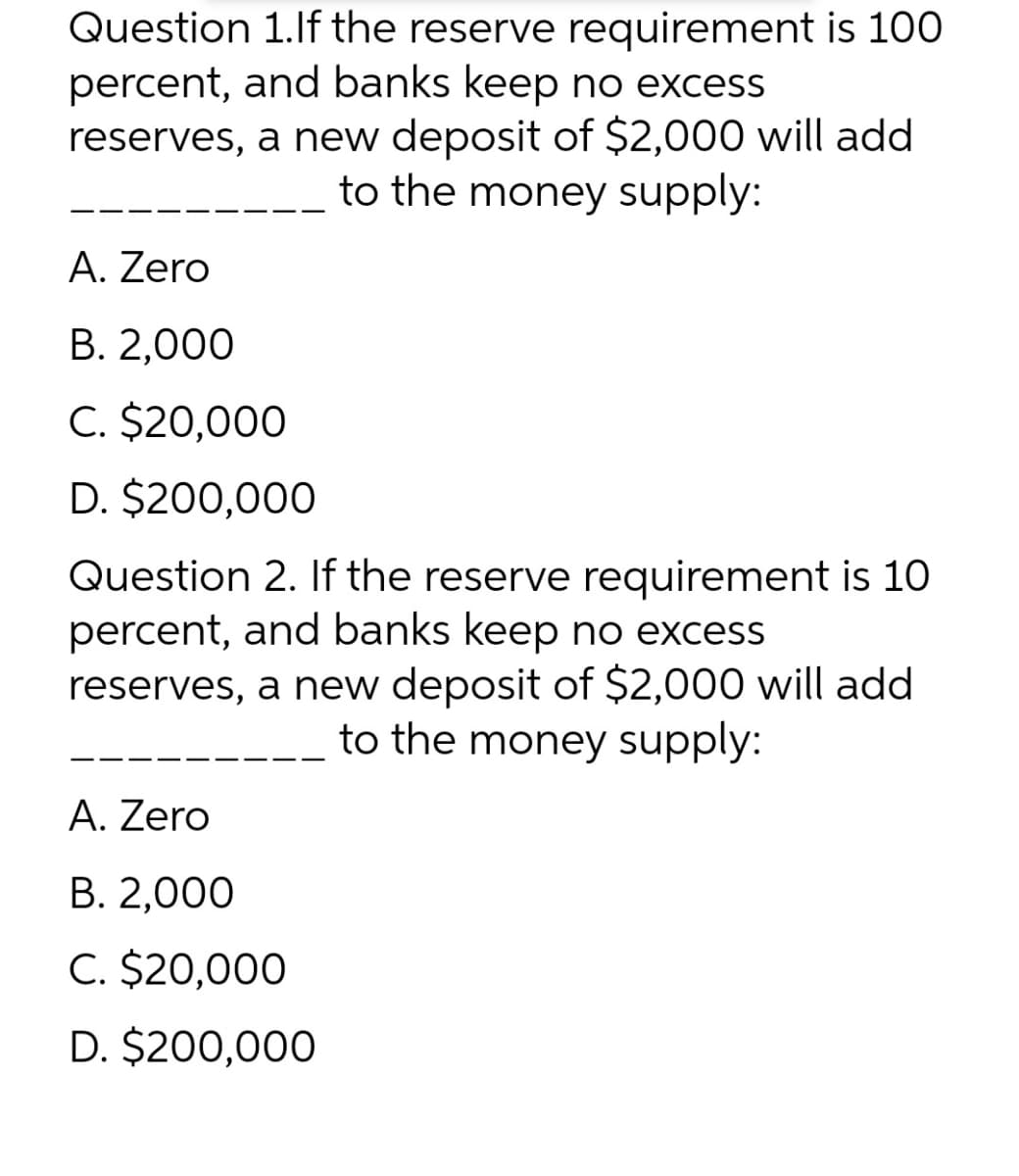 Question 1.lf the reserve requirement is 100
percent, and banks keep no excess
reserves, a new deposit of $2,000 will add
to the money supply:
A. Zero
В. 2,000
C. $20,000
D. $200,000
Question 2. If the reserve requirement is 10
percent, and banks keep no excess
reserves, a new deposit of $2,000 will add
to the money supply:
A. Zero
В. 2,000
C. $20,000
D. $200,000

