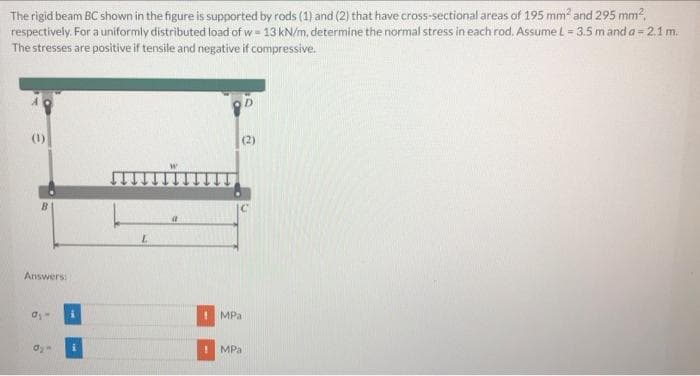 The rigid beam BC shown in the figure is supported by rods (1) and (2) that have cross-sectional areas of 195 mm and 295 mm?,
respectively. For a uniformly distributed load of w = 13 kN/m, determine the normal stress in each rod, Assume L = 3.5 m and a = 2.1 m.
The stresses are positive if tensile and negative if compressive.
(2)
B.
Answers:
MPa
MPa
