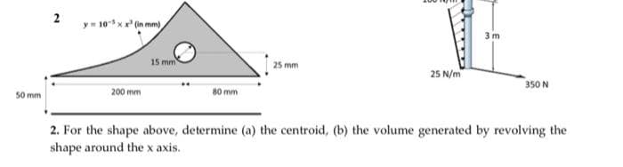 2
y 10xx (in mm)
15 mm
25 mm
25 N/m
350 N
50 mm
200 mm
80 mm
2. For the shape above, determine (a) the centroid, (b) the volume generated by revolving the
shape around the x axis.
3m