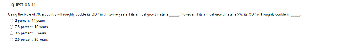 QUESTION 11
Using the Rule of 70, a country will roughly double its GDP in thirty-five years if its annual growth rate is
However, if its annual growth rate is 5%, its GDP will roughly double in
O 2 percent; 14 years
O 7.5 percent; 10 years
O 3.5 percent; 5 years
O 2.5 percent; 25 years
