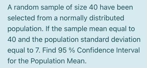 A random sample of size 40 have been
selected from a normally distributed
population. If the sample mean equal to
40 and the population standard deviation
equal to 7. Find 95 % Confidence Interval
for the Population Mean.

