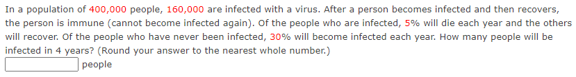 In a population of 400,000 people, 160,000 are infected with a virus. After a person becomes infected and then recovers,
the person is immune (cannot become infected again). Of the people who are infected, 5% will die each year and the others
will recover. Of the people who have never been infected, 30% will become infected each year. How many people will be
infected in 4 years? (Round your answer to the nearest whole number.)
рeople
