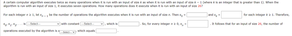 A certain computer algorithm executes twice as many operations when it is run with an input of size k as when it is run with an input of size k – 1 (where k is an integer that is greater than 1). When the
algorithm is run with an input of size 1, it executes seven operations. How many operations does it execute when it is run with an input of size 26?
For each integer n 2 1, let s, -1 be the number of operations the algorithm executes when it is run with an input of size n. Then s, =
and s =
for each integer k 2 1. Therefore,
So, S1, S21
-Select---
with constant
Select---
|, which is
So, for every integer n 2 0, s,
It follows that for an input of size 26, the number of
... is
operations executed by the algorithm is s
which equals
---Select--- v
