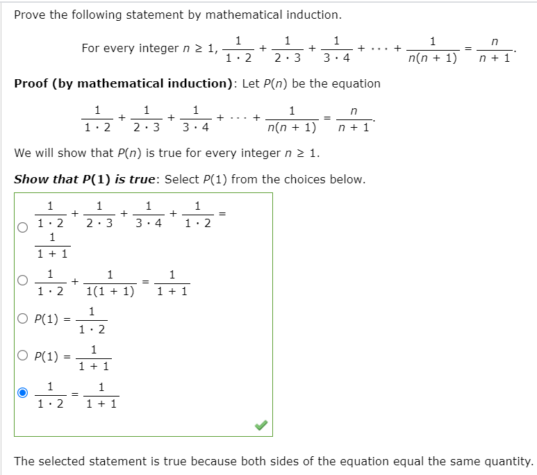 Prove the following statement by mathematical induction.
1
For every integer n 2 1,
1
1
1
n
+
+...
1. 2
2:3
3. 4
n(n + 1)
n + 1
Proof (by mathematical induction): Let P(n) be the equation
1
1
1
- +. .. +
1
1.2
3. 4
n(n + 1)
n + 1
2:3
We will show that P(n) is true for every integer n > 1.
Show that P(1) is true: Select P(1) from the choices below.
1
1
+ –
1
+ -
1
+ -
1. 2
2:3
3. 4
1· 2
1
1 + 1
1
1
1
+
1. 2
1(1 + 1)
1 + 1
1
O P(1) :
1· 2
1
O P(1)
1 + 1
1
1
1
2
1 + 1
The selected statement is true because both sides of the equation equal the same quantity.
