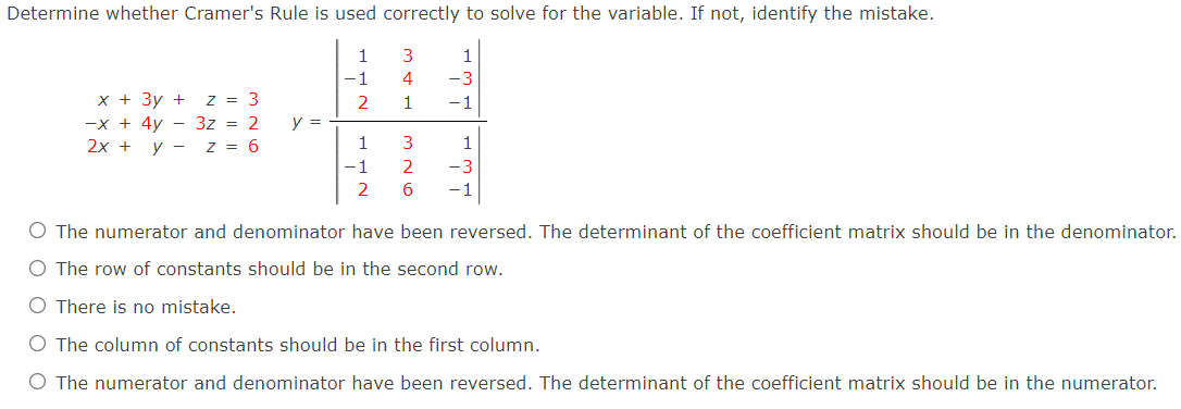Determine whether Cramer's Rule is used correctly to solve for the variable. If not, identify the mistake.
1
1
-1
4
-3
x + 3y + z = 3
-x + 4y - 3z = 2
2x +
2
1
-1
y =
y -
z = 6
1
3
1
-1
2
-3
2
-1
O The numerator and denominator have been reversed. The determinant of the coefficient matrix should be in the denominator.
O The row of constants should be in the second row.
O There is no mistake.
O The column of constants should be in the first column.
O The numerator and denominator have been reversed. The determinant of the coefficient matrix should be in the numerator.
