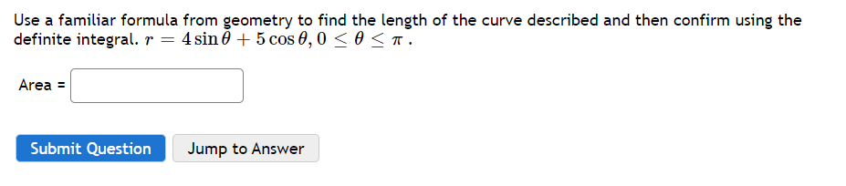 Use a familiar formula from geometry to find the length of the curve described and then confirm using the
definite integral. r = 4 sin 0 + 5 cos 0,0 < 0 <T.
Area =
Submit Question
Jump to Answer

