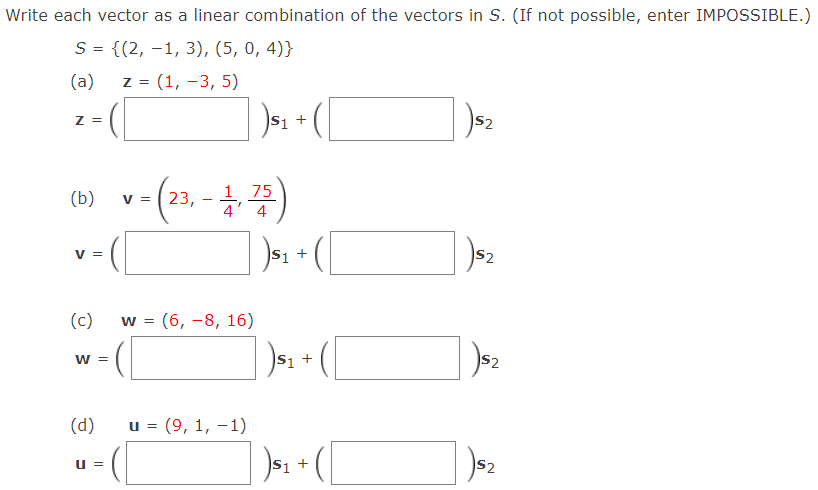 Write each vector as a linear combination of the vectors in S. (If not possible, enter IMPOSSIBLE.)
S = {(2, –1, 3), (5, 0, 4)}
(a)
z = (1, -3, 5)
S2
Z =
75
(b)
23,
4' 4
V =
S2
V =
(c)
w = (6, -8, 16)
%3D
S2
W =
(d)
u = (9, 1, –1)
S2
u =
+
