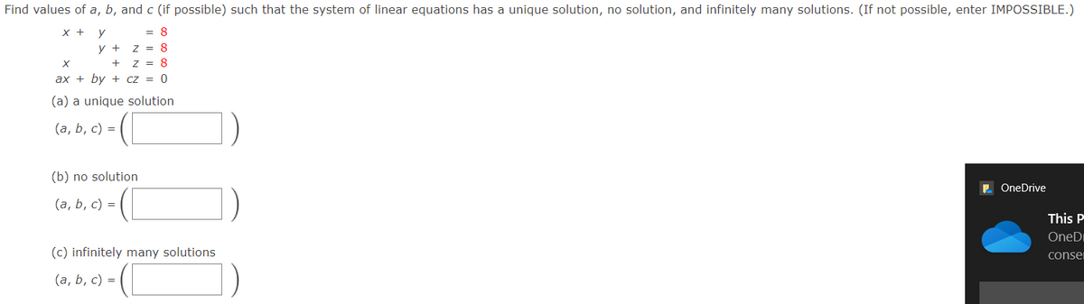 Find values of a, b, and c (if possible) such that the system of linear equations has a unique solution, no solution, and infinitely many solutions. (If not possible, enter IMPOSSIBLE.)
X +
y
= 8
y +
z = 8
Z = 8
ax + by + cz = 0
(a) a unique solution
(а, b, с) %3D
(b) no solution
OneDrive
(а, b, c) %3D
This P
OneDi
(c) infinitely many solutions
conser
(a, b, c) =
