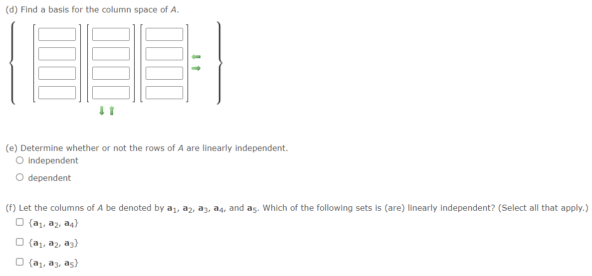 (d) Find a basis for the column space of A.
(e) Determine whether or not the rows of A are linearly independent.
O independent
O dependent
(f) Let the columns of A be denoted by a1, a2, a3, a4, and a5. Which of the following sets is (are) linearly independent? (Select all that apply.)
O {a1, a2, a4}
O {a1, a2, a3}
O {a1, a3, a5}
