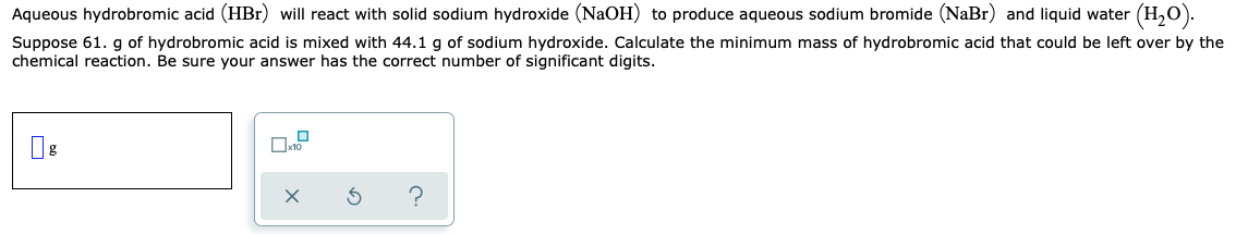 Aqueous hydrobromic acid (HBr) will react with solid sodium hydroxide (NaOH) to produce aqueous sodium bromide (NaBr) and liquid water (H,0).
Suppose 61. g of hydrobromic acid is mixed with 44.1 g of sodium hydroxide. Calculate the minimum mass of hydrobromic acid that could be left over by the
chemical reaction. Be sure your answer has the correct number of significant digits.
