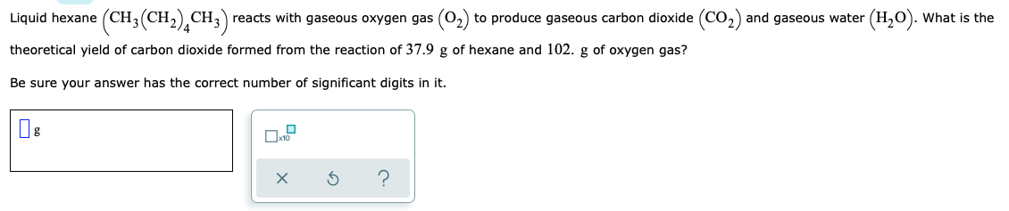 Liquid hexane (CH3(CH2)¸CH;
)
reacts with gaseous oxygen gas (0,) to produce gaseous carbon dioxide (CO,) and gaseous water (H,0). What is the
theoretical yield of carbon dioxide formed from the reaction of 37.9 g of hexane and 102. g of oxygen gas?
Be sure your answer has the correct number of significant digits in it.
