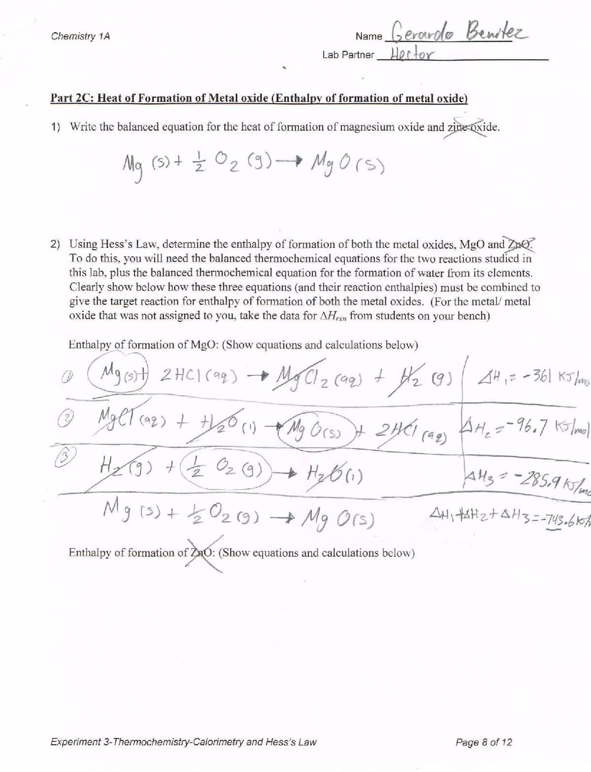 Gerardo Benitez
Chemistry 1A
Name
Lab Partner Hector
Part 2C: Heat of Formation of Metal oxide (Enthalpy of formation of metal oxide)
1) Write the balanced equation for the heat of formation of magnesium oxide and zine oxide.
Ma (s)+ Ź O2 (9) Mg O (s)
2) Using Hess's Law, determine the enthalpy of formation of both the metal oxides, MgO and ZnO.
To do this, you will need the balanced thermochemical equations for the two reactions studicd in
this lab, plus the balanced thermochemical equation for the formation of water from its clements.
Clearly show below how these three equations (and their reaction enthalpies) must be combined to
give the target reaction for enthalpy of formation of both the metal oxides. (For the metal/ metal
oxide that was not assigned to you, take the data for AHn from students on your bench)
Enthalpy of formation of MgO: (Show equations and calculations below)
Mg(3)サ 2HC1(ag)→
(aq) + H2 9)
(a2) t
My Orso
AH3=-285,9 ks/mc
Mg (s)+ b Oz(9) + Mg Ors)
Enthalpy of formation of ZnO: (Show equations and calculations below)
Experiment 3-Thermochemistry-Calorimetry and Hess's Law
Page 8 of 12
