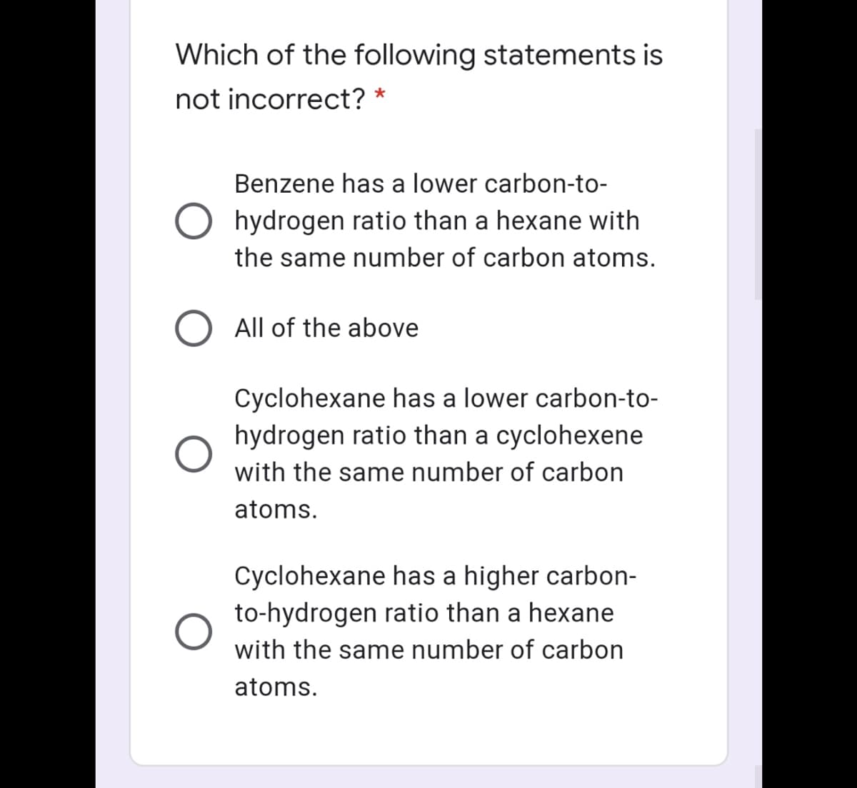 Which of the following statements is
not incorrect?
Benzene has a lower carbon-to-
hydrogen ratio than a hexane with
the same number of carbon atoms.
All of the above
Cyclohexane has a lower carbon-to-
hydrogen ratio than a cyclohexene
with the same number of carbon
atoms.
Cyclohexane has a higher carbon-
to-hydrogen ratio than a hexane
with the same number of carbon
atoms.
