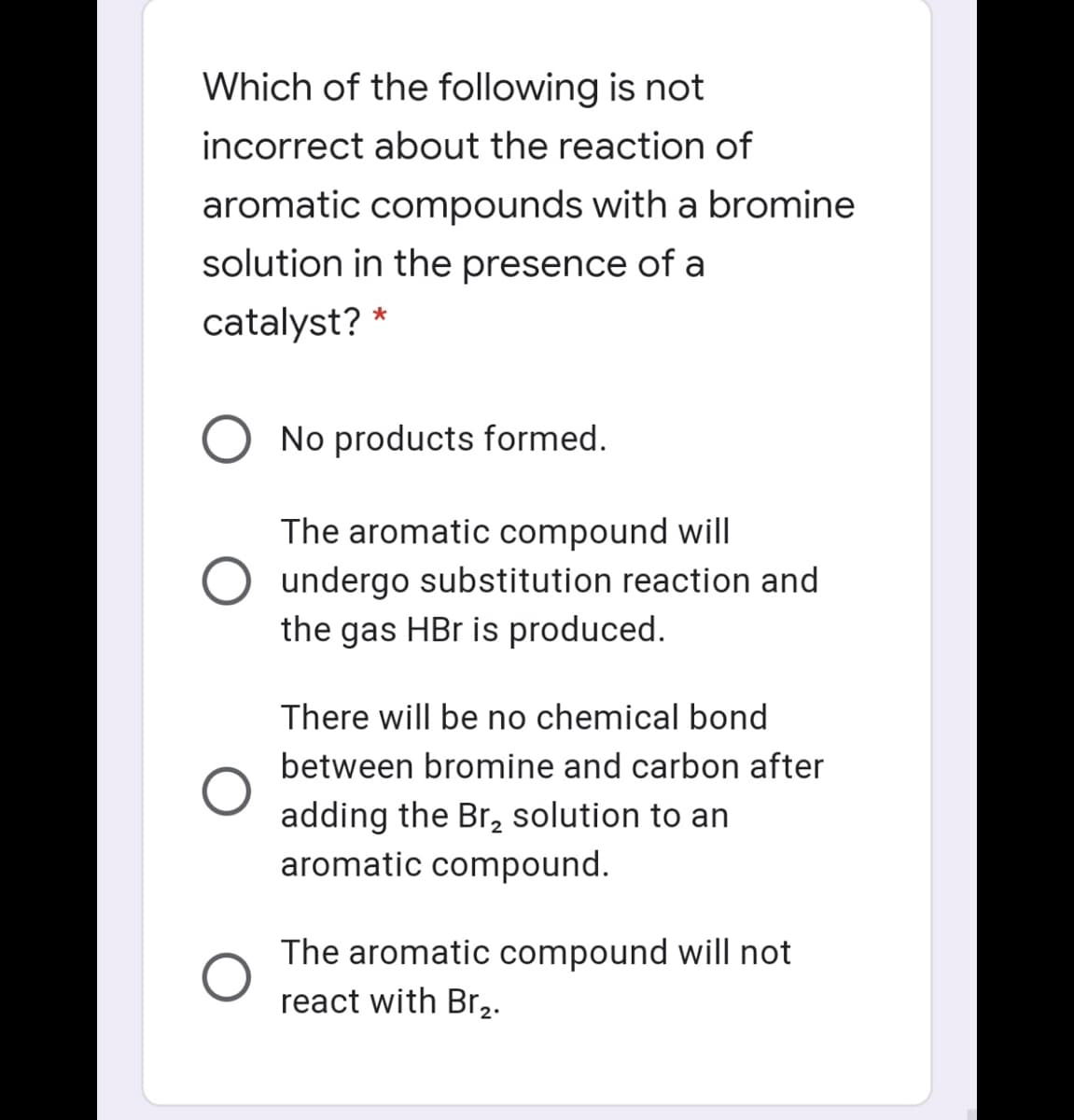 Which of the following is not
incorrect about the reaction of
aromatic compounds with a bromine
solution in the presence of a
catalyst? *
No products formed.
The aromatic compound will
undergo substitution reaction and
the gas HBr is produced.
There will be no chemical bond
between bromine and carbon after
adding the Br, solution to an
aromatic compound.
The aromatic compound will not
react with Br,.
