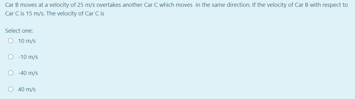 Car B moves at a velocity of 25 m/s overtakes another Car C which moves in the same direction. If the velocity of Car B with respect to
Car C is 15 m/s. The velocity of Car C is
Select one:
O 10 m/s
-10 m/s
-40 m/s
O 40 m/s
