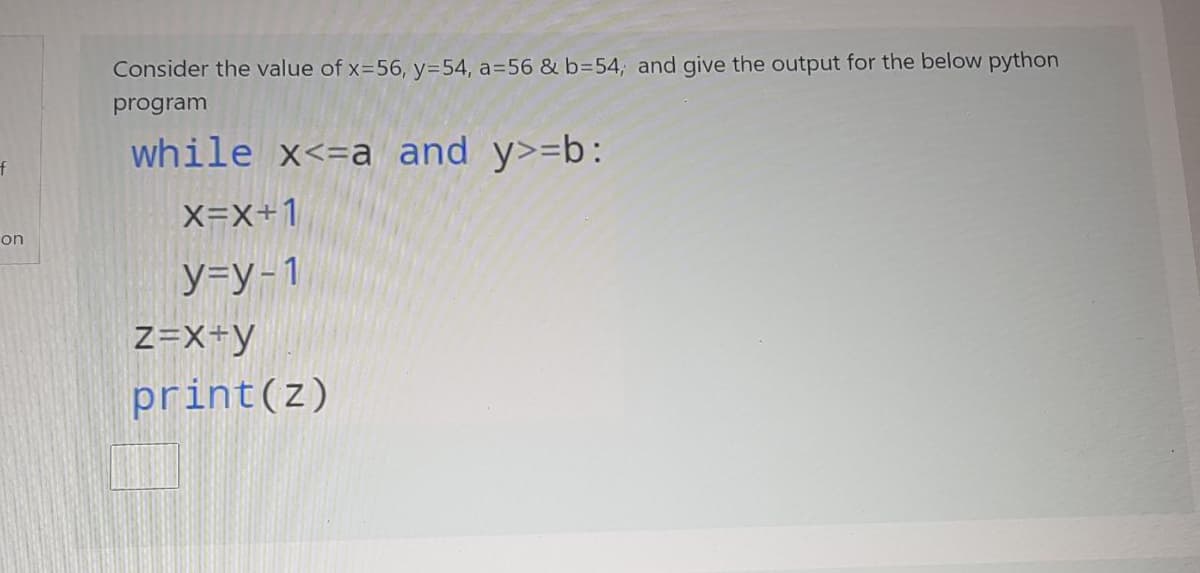Consider the value of x=56, y=54, a=56 & b=54, and give the output for the below python
program
while x<=a and y>=b:
X=X+1
on
y=y-1
z=X+y
print(z)
