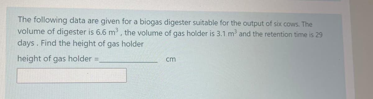 The following data are given for a biogas digester suitable for the output of six cows. The
volume of digester is 6.6 m³, the volume of gas holder is 3.1 m and the retention time is 29
days. Find the height of gas holder
height of gas holder =,
cm
