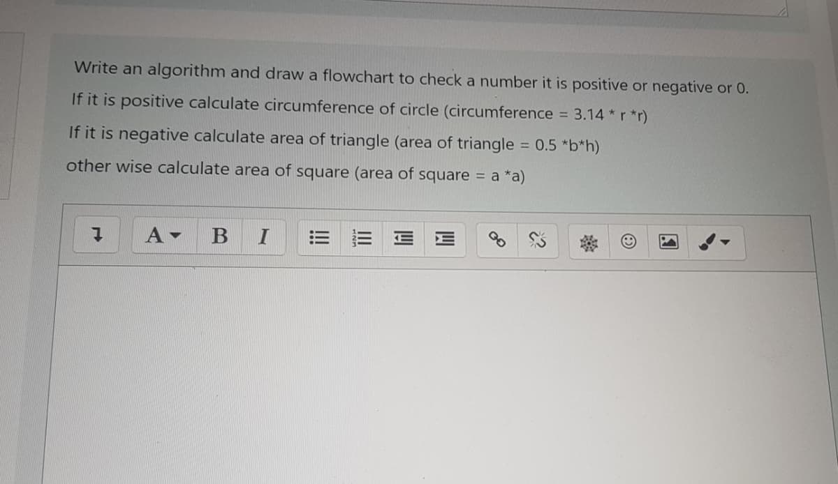 Write an algorithm and draw a flowchart to check a number it is positive or negative or 0.
If it is positive calculate circumference of circle (circumference = 3.14 *r *r)
%3D
If it is negative calculate area of triangle (area of triangle = 0.5 *b*h)
%3D
other wise calculate area of square (area of square = a *a)
A
I
