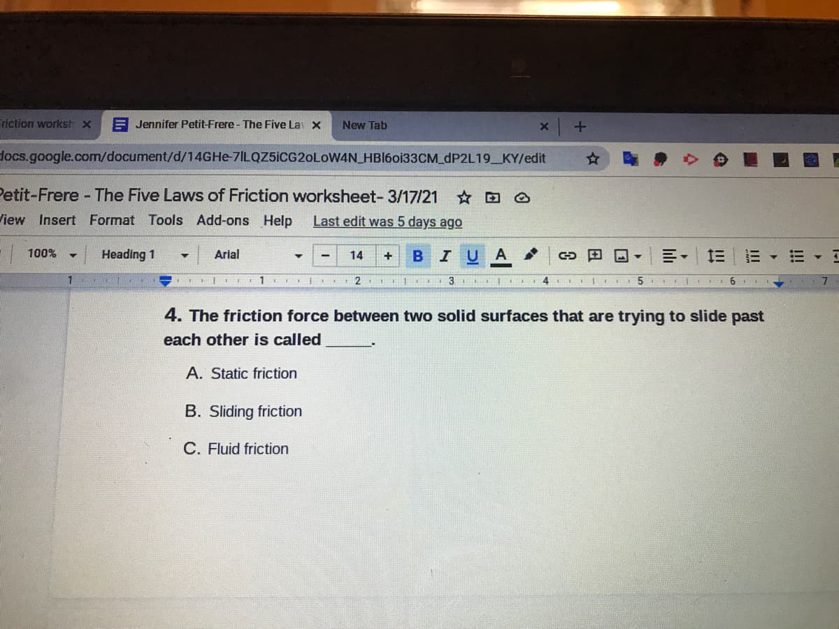 Friction worksh x
E Jennifer Petit-Frere - The Five La x
New Tab
docs.google.com/document/d/14GHE-7ILQZ5ICG20LOW4N_HBI60133CM_DP2L19_KY/edit
Petit-Frere - The Five Laws of Friction worksheet- 3/17/21
☆回
View Insert Format Tools Add-ons Help
Last edit was 5 days ago
| 100%
Heading 1
Arial
BIUA
三。
14
| I 1 I .
3
5.
4. The friction force between two solid surfaces that are trying to slide past
each other is called
A. Static friction
B. Sliding friction
C. Fluid friction
II!
