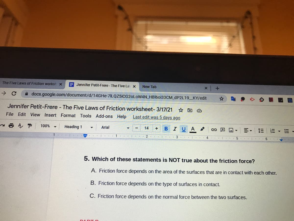 The Five Laws of Friction workst X
A Jennifer Petit-Frere - The Five La X
New Tab
A docs.google.com/document/d/14GHE-7ILQZ5İCG20L0WAN_HBI60133CM_DP2L19_KY/edit
Jennifer Petit-Frere The Five Laws of Friction worksheet- 3/17/21
File Edit View Insert Format Tools Add-ons Help
Last edit was 5 days ago
100%
Heading 1
Arial
I U
14
A
川, 三|三▼三
1
1
2.
3.
6.
5. Which of these statements is NOT true about the friction force?
A. Friction force depends on the area of the surfaces that are in contact with each other.
B. Friction force depends on the type of surfaces in contact.
C. Friction force depends on the normal force between the two surfaces.
DADTD
