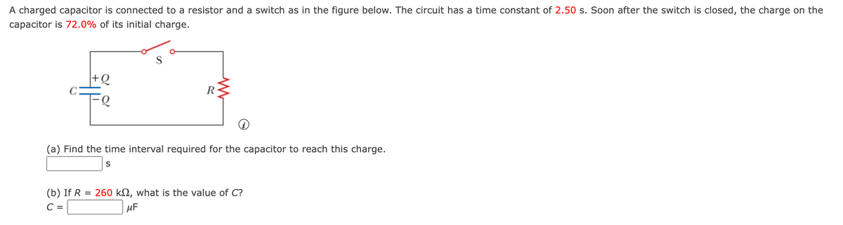 A charged capacitor is connected to a resistor and a switch as in the figure below. The circuit has a time constant of 2.50 s. Soon after the switch is closed, the charge on the
capacitor is 72.0% of its initial charge.
+Q
R
(a) Find the time interval required for the capacitor to reach this
arge
S
(b) If R = 260 kN, what is the value of C?
C =
uF
