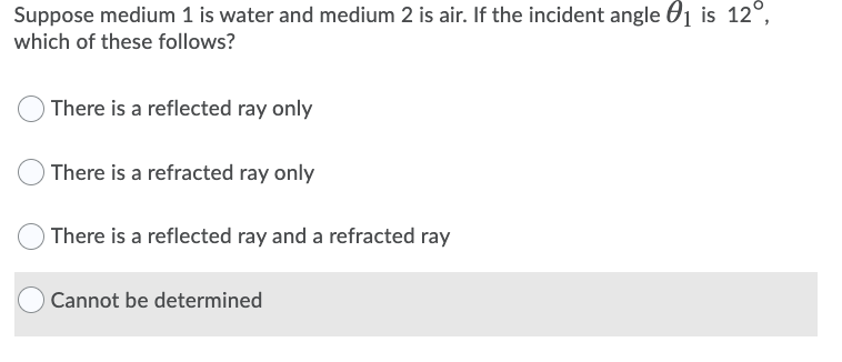 Suppose medium 1 is water and medium 2 is air. If the incident angle 01 is 12°,
which of these follows?
There is a reflected ray only
There is a refracted ray only
O There is a reflected ray and a refracted ray
O Cannot be determined
