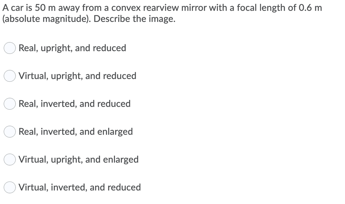 A car is 50 m away from a convex rearview mirror with a focal length of 0.6 m
(absolute magnitude). Describe the image.
Real, upright, and reduced
Virtual, upright, and reduced
Real, inverted, and reduced
Real, inverted, and enlarged
Virtual, upright, and enlarged
Virtual, inverted, and reduced
