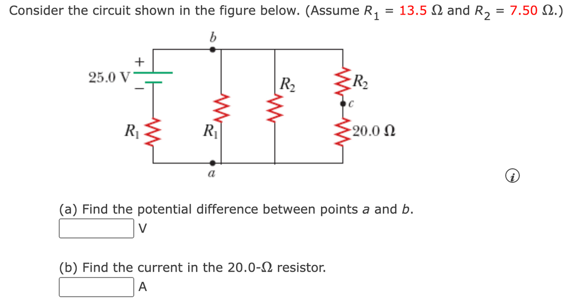 Consider the circuit shown in the figure below. (Assume R, = 13.5 N and R, = 7.50 N.)
b
+
25.0 V
R2
R2
R|
20.0 N
a
(a) Find the potential difference between points a and b.
V
(b) Find the current in the 20.0-2 resistor.
A
