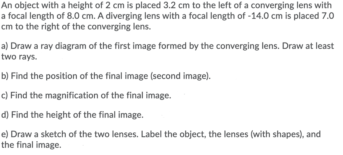 An object with a height of 2 cm is placed 3.2 cm to the left of a converging lens with
a focal length of 8.0 cm. A diverging lens with a focal length of -14.0 cm is placed 7.0
cm to the right of the converging lens.
a) Draw a ray diagram of the first image formed by the converging lens. Draw at least
two rays.
b) Find the position of the final image (second image).
c) Find the magnification of the final image.
d) Find the height of the final image.
e) Draw a sketch of the two lenses. Label the object, the lenses (with shapes), and
the final image.
