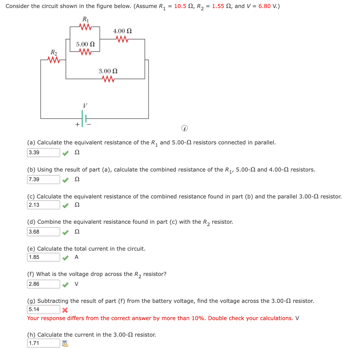 Consider the circuit shown in the figure below. (Assume R, = 10.5 N, R, = 1.55 N, and V = 6.80 V.)
R1
4.00 N
5.00 N
R2
3.00 N
V
+
(a) Calculate the equivalent resistance of the R, and 5.00-N resistors connected in parallel.
3.39
Ω
(b) Using the result of part (a), calculate the combined resistance of the R,, 5.00-2 and 4.00-2 resistors.
7.39
Ω
(c) Calculate the equivalent resistance of the combined resistance found in part (b) and the parallel 3.00-2 resistor.
2.13
Ω
(d) Combine the equivalent resistance found in part (c) with the R, resistor.
3.68
Ω
(e) Calculate the total current in the circuit.
1.85
A
(f) What is the voltage drop across the R, resistor?
2.86
V
(g) Subtracting the result of part (f) from the battery voltage, find the voltage across the 3.00-2 resistor.
5.14
Your response differs from the correct answer by more than 10%. Double check your calculations. V
(h) Calculate the current in the 3.00-2 resistor.
1.71
