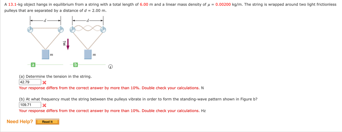 A 13.1-kg object hangs in equilibrium from a string with a total length of 6.00 m and a linear mass density of u = 0.00200 kg/m. The string is wrapped around two light frictionless
pulleys that are separated by a distance of d
2.00 m.
m
a
(a) Determine the tension in the string.
42.79
Your response differs from the correct answer by more than 10%. Double check your calculations. N
(b) At what frequency must the string between the pulleys vibrate in order to form the standing-wave pattern shown in Figure b?
109.71
Your response differs from the correct answer by more than 10%. Double check your calculations. Hz
Need Help?
Read It
