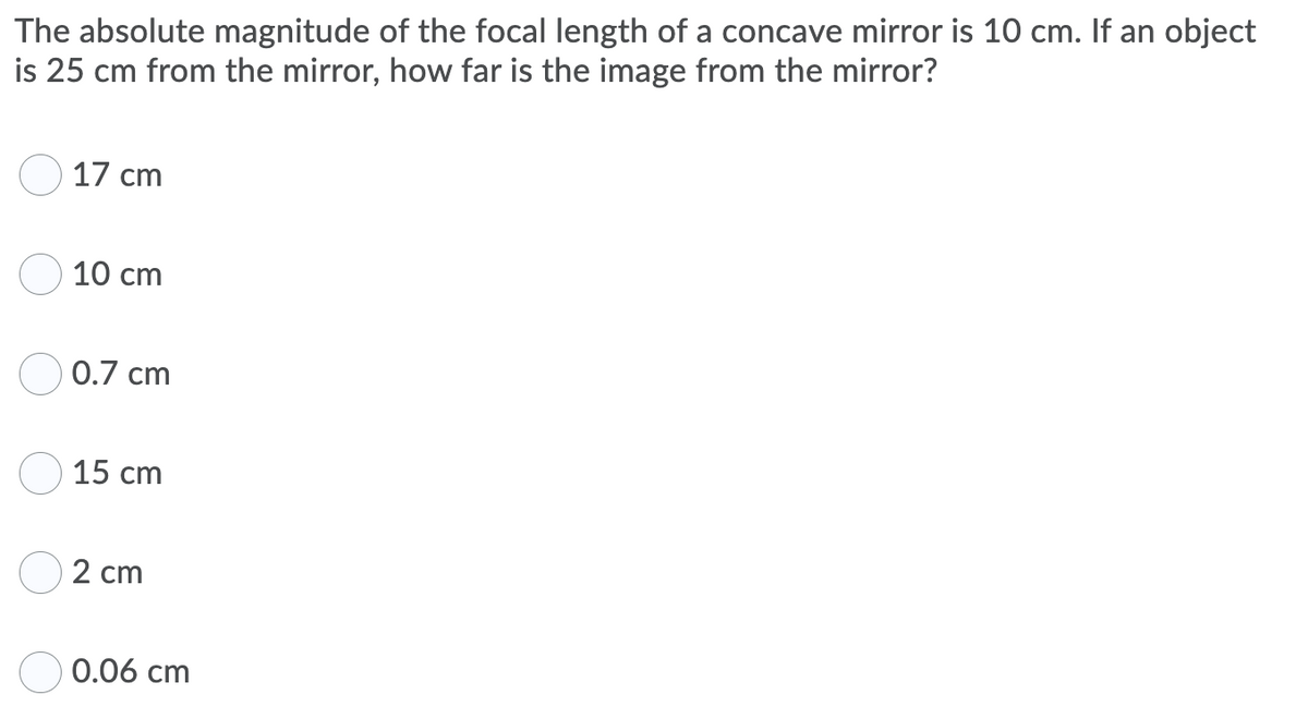 The absolute magnitude of the focal length of a concave mirror is 10 cm. If an object
is 25 cm from the mirror, how far is the image from the mirror?
17 cm
10 cm
0.7 cm
15 cm
2 cm
0.06 cm
