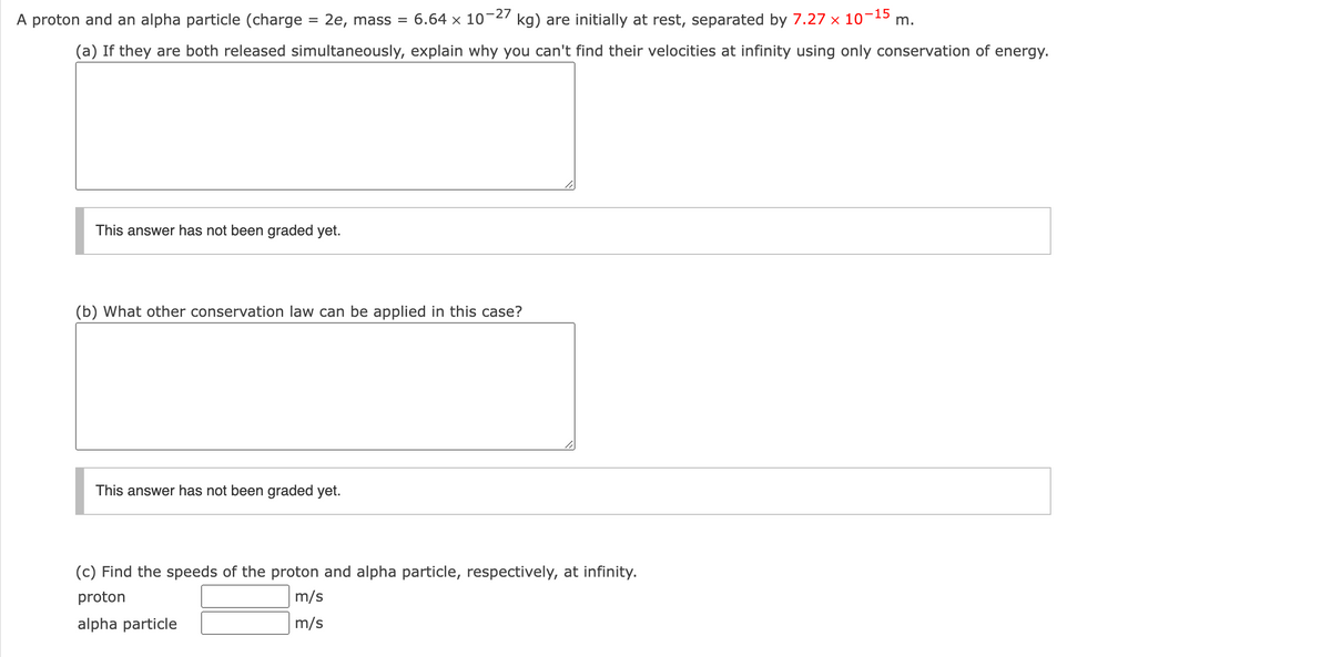 A proton and an alpha particle (charge = 2e, mass =
6.64 x 10-27
kg) are initially at rest, separated by 7.27 x 10¬15
m.
(a) If they are both released simultaneously, explain why you can't find their velocities at infinity using only conservation of energy.
This answer has not been graded yet.
(b) What other conservation law can be applied in this case?
This answer has not been graded yet.
(c) Find the speeds of the proton and alpha particle, respectively, at infinity.
proton
m/s
alpha particle
m/s

