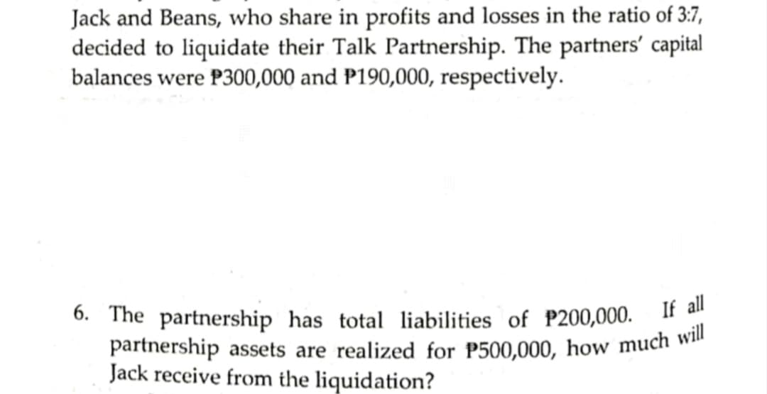 partnership assets are realized for P500,000, how much will
Jack and Beans, who share in profits and losses in the ratio of 3:7,
decided to liquidate their Talk Partnership. The partners' capital
balances were P300,000 and P190,000, respectively.
6. The partnership has total liabilities of P200,000. If
Jack receive from the liquidation?
