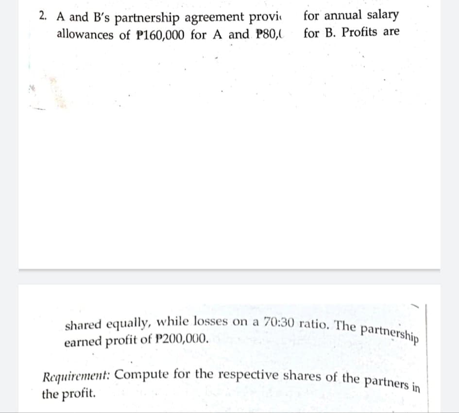 Requirement: Compute for the respective shares of the partners in
shared equally, while losses on a 70:30 ratio. The partnership
for annual salary
2. A and B's partnership agreement provi
allowances of P160,000 for A and P80,0
for B. Profits are
earned profit of P200,000.
the profit.
