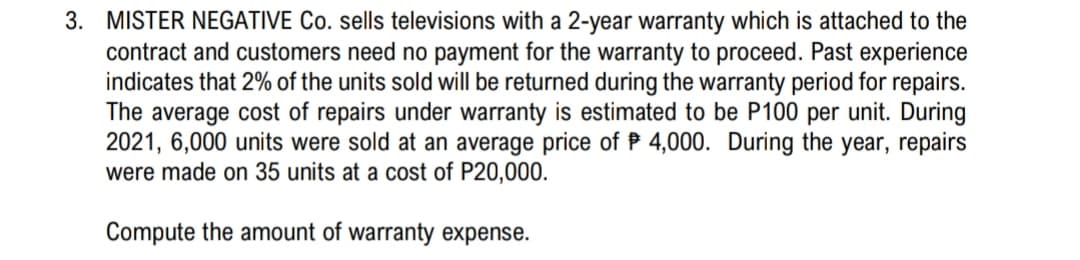 3. MISTER NEGATIVE Co. sells televisions with a 2-year warranty which is attached to the
contract and customers need no payment for the warranty to proceed. Past experience
indicates that 2% of the units sold will be returned during the warranty period for repairs.
The average cost of repairs under warranty is estimated to be P100 per unit. During
2021, 6,000 units were sold at an average price of P 4,000. During the year, repairs
were made on 35 units at a cost of P20,000.
Compute the amount of warranty expense.
