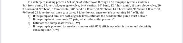 In a detergent making process, 5.3 m³/h of water flows through a 50 mm pipe system as follows:
Exit from pump, 2 ft vertical, open gate valve, 14 ft vertical, 90° bend, 12 ft horizontal, 4 open globe valve, 20
ft horizontal, 90° bend, 6 ft horizontal, 90° bend, 12 ft vertical, 90° bend, 14 ft horizontal, 90° bend, 4 ft vertical,
90° bend, 28 ft horizontal, open gate valve, 3 ft horizontal, entry to tank containing 30 ft of liquid.
a)
If the pump and tank are both at grade level, estimate the head that the pump must deliver.
If the pump inlet pressure is 25 psig, what is the outlet pressure?
b)
c) Estimate the pump shaft work. (H.W)
d)
If the pump is powered by an electric motor with 85% efficiency, what is the annual electricity
consumption? (H.W)