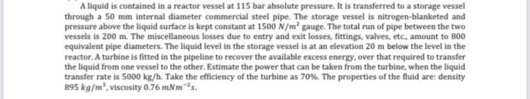 A liquid is contained in a reactor vessel at 115 bar absolute pressure. It is transferred to a storage vessel
through a 50 mm internal diameter commercial steel pipe. The storage vessel is nitrogen-blanketed and
pressure above the liquid surface is kept constant at 1500 N/m² gauge. The total run of pipe between the two
vessels is 200 m. The miscellaneous losses due to entry and exit losses, fittings, valves, etc., amount to 800
equivalent pipe diameters. The liquid level in the storage vessel is at an elevation 20 m below the level in the
reactor. A turbine is fitted in the pipeline to recover the available excess energy, over that required to transfer
the liquid from one vessel to the other. Estimate the power that can be taken from the turbine, when the liquid
transfer rate is 5000 kg/h. Take the efficiency of the turbine as 70%. The properties of the fluid are: density
895 kg/m³, viscosity 0.76 mNm ²s.