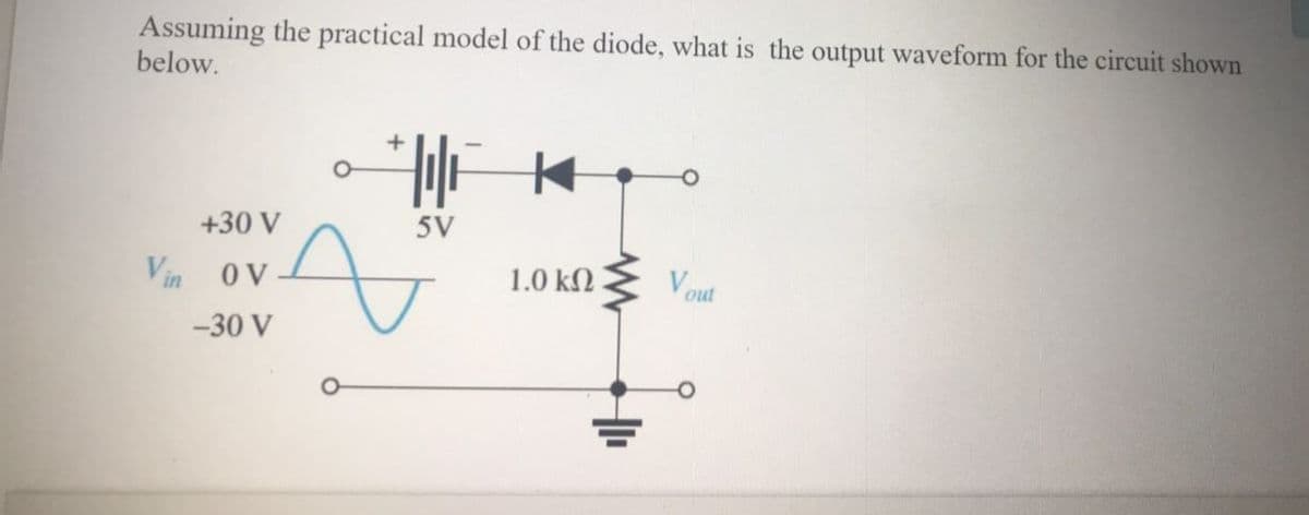 Assuming the practical model of the diode, what is the output waveform for the circuit shown
below.
+30 V
5V
Vin
OV
1.0 kN
Vout
-30 V
